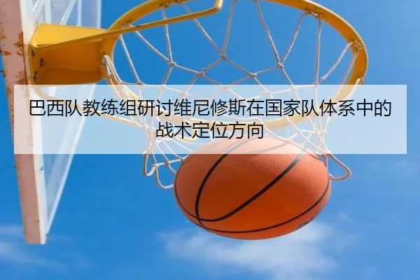 巴西队教练组研讨维尼修斯在国家队体系中的战术定位方向