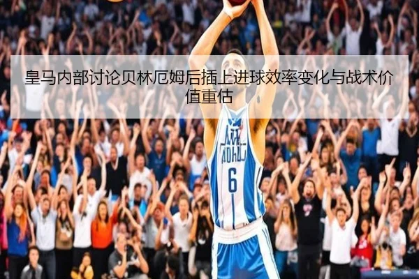 皇马内部讨论贝林厄姆后插上进球效率变化与战术价值重估