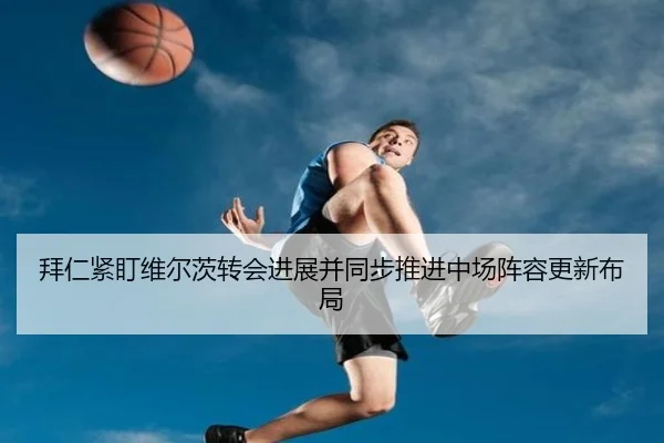 拜仁紧盯维尔茨转会进展并同步推进中场阵容更新布局