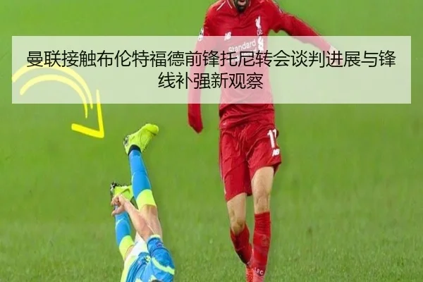 曼联接触布伦特福德前锋托尼转会谈判进展与锋线补强新观察