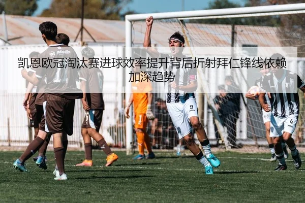 凯恩欧冠淘汰赛进球效率提升背后折射拜仁锋线依赖加深趋势