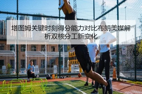 塔图姆关键时刻得分能力对比布朗美媒解析双核分工新变化